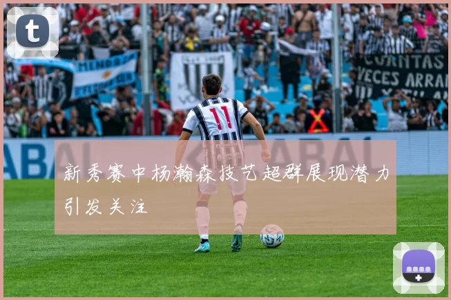 新秀赛中杨瀚森技艺超群展现潜力引发关注