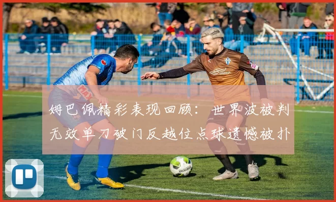 姆巴佩精彩表现回顾：世界波被判无效单刀破门反越位点球遗憾被扑救