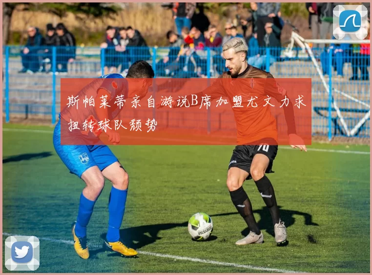 斯帕莱蒂亲自游说B席加盟尤文力求扭转球队颓势