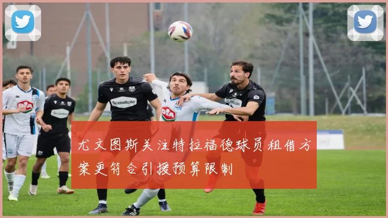 尤文图斯关注特拉福德球员租借方案更符合引援预算限制