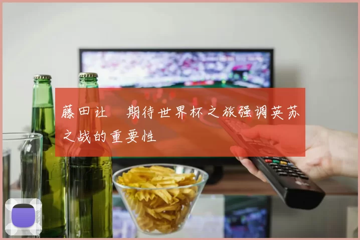 藤田让瑠期待世界杯之旅强调英苏之战的重要性