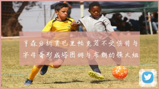 亨森分析贾巴里帕克若不受伤将与字母哥形成塔图姆与布朗的强大组合
