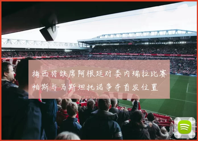 梅西将缺席阿根廷对委内瑞拉比赛帕斯与马斯坦托诺争夺首发位置