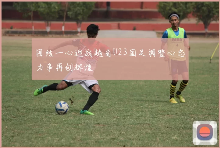 团结一心迎战越南U23国足调整心态力争再创辉煌