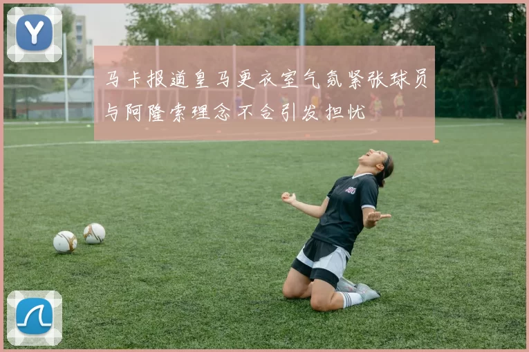 马卡报道皇马更衣室气氛紧张球员与阿隆索理念不合引发担忧