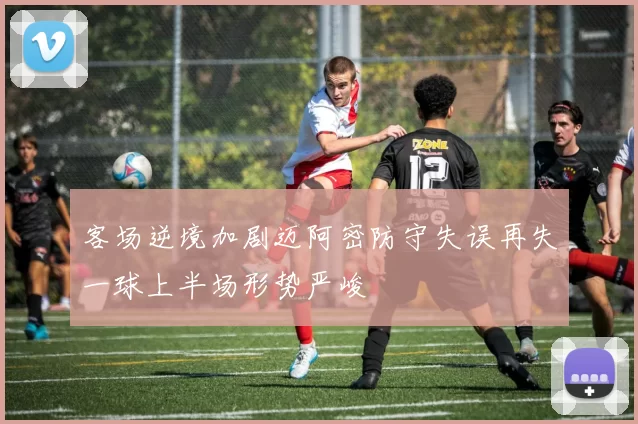 客场逆境加剧迈阿密防守失误再失一球上半场形势严峻