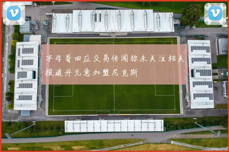 字母哥回应交易传闻称未关注相关报道并无意加盟尼克斯