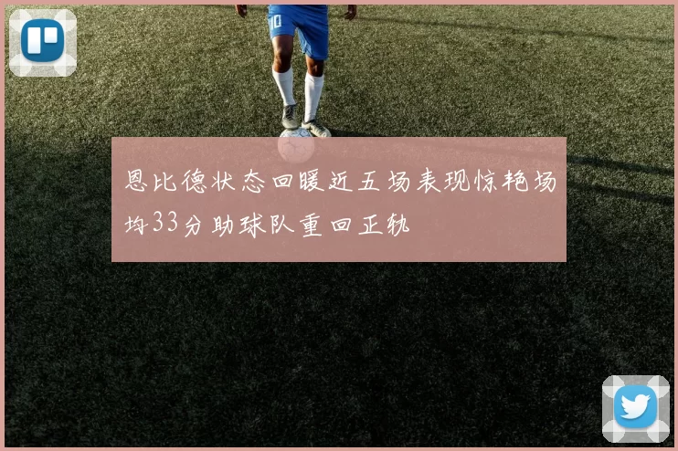 恩比德状态回暖近五场表现惊艳场均33分助球队重回正轨