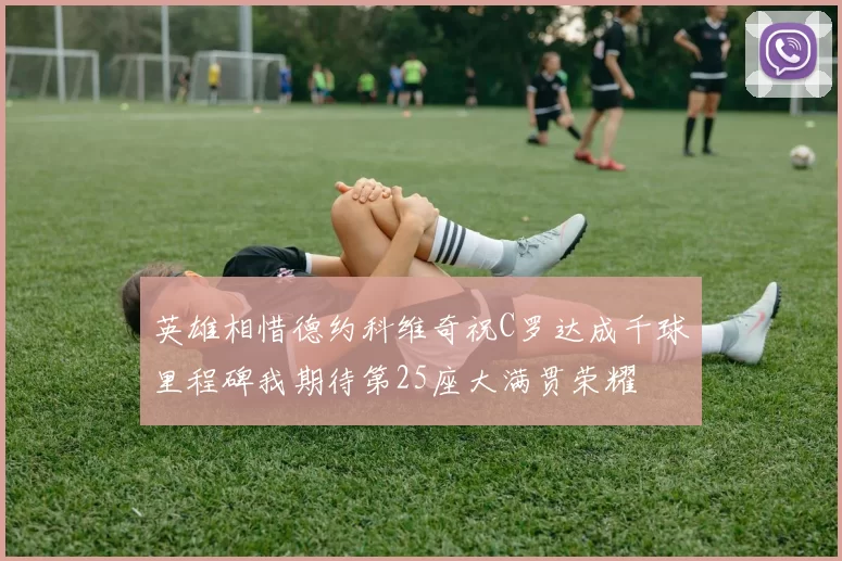 英雄相惜德约科维奇祝C罗达成千球里程碑我期待第25座大满贯荣耀