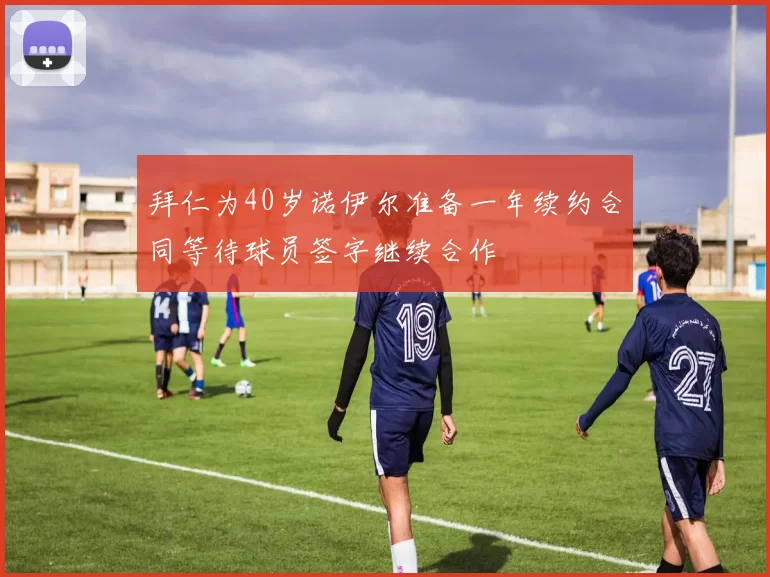拜仁为40岁诺伊尔准备一年续约合同等待球员签字继续合作