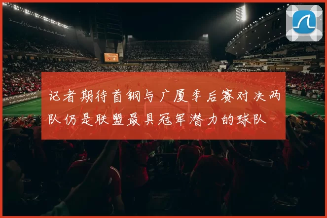 记者期待首钢与广厦季后赛对决两队仍是联盟最具冠军潜力的球队