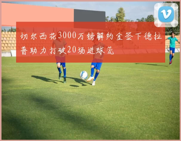 切尔西花3000万镑解约金签下德拉普助力打破20场进球荒