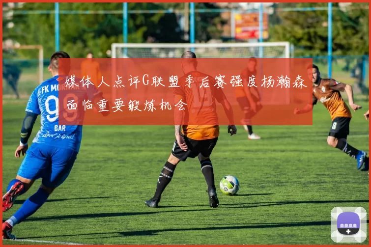 媒体人点评G联盟季后赛强度杨瀚森面临重要锻炼机会