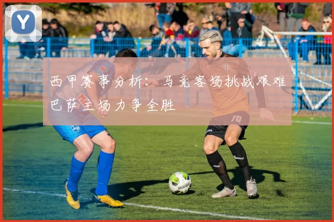 西甲赛事分析：马竞客场挑战艰难巴萨主场力争全胜