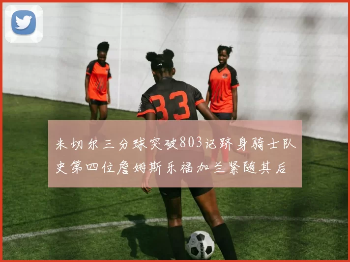米切尔三分球突破803记跻身骑士队史第四位詹姆斯乐福加兰紧随其后