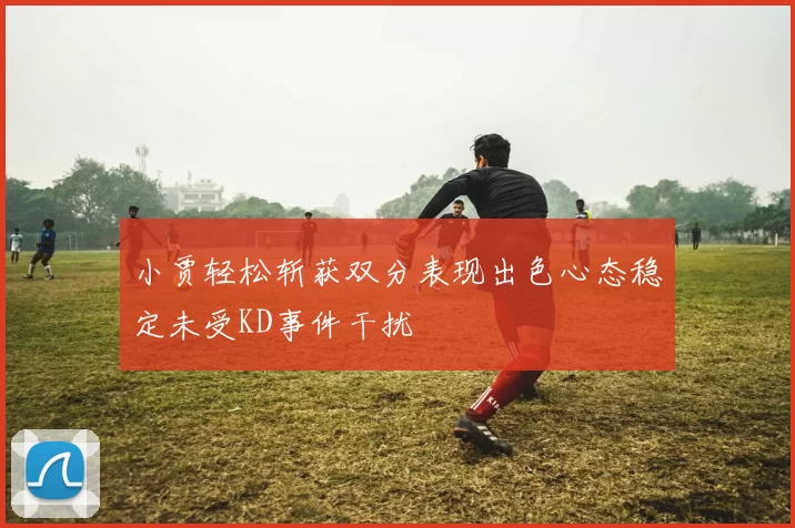 小贾轻松斩获双分表现出色心态稳定未受KD事件干扰