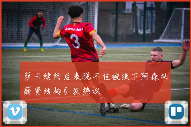 萨卡续约后表现不佳被换下阿森纳薪资结构引发热议