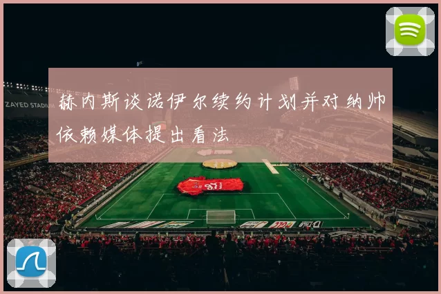 赫内斯谈诺伊尔续约计划并对纳帅依赖媒体提出看法