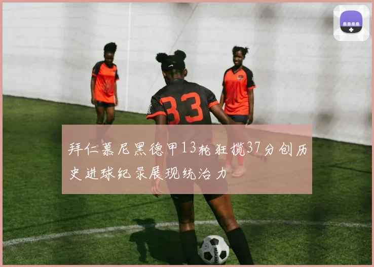 拜仁慕尼黑德甲13轮狂揽37分创历史进球纪录展现统治力